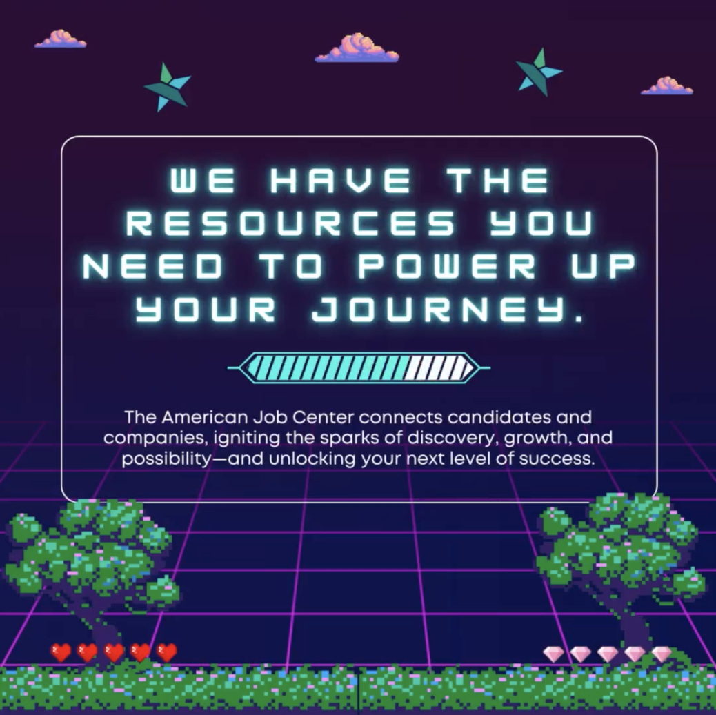 Video Game style graphic. We have the resources you need to power up your journey! The American Job Center connects candidates and companies, igniting the sparks of discovery, growth , and possibility - and unlocking your next level of success.